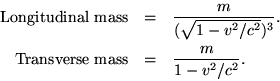 \begin {eqnarray *} {\rm Longitudinal\ masse} * = *\frac {m} {(\sqrt {1-v^2/c^2}) ^3}. \\ {\rm Transverse\ masse} * = *\frac {m} {1-v^2/c^2}. \end {eqnarray *}